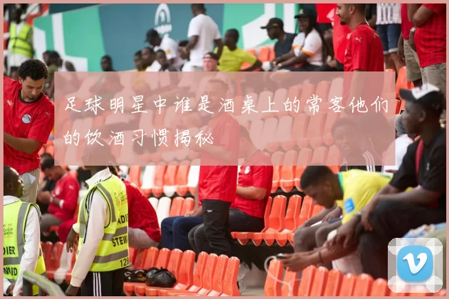足球明星中谁是酒桌上的常客他们的饮酒习惯揭秘
