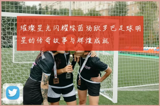 璀璨星光闪耀绿茵场欧罗巴足球明星的传奇故事与辉煌成就