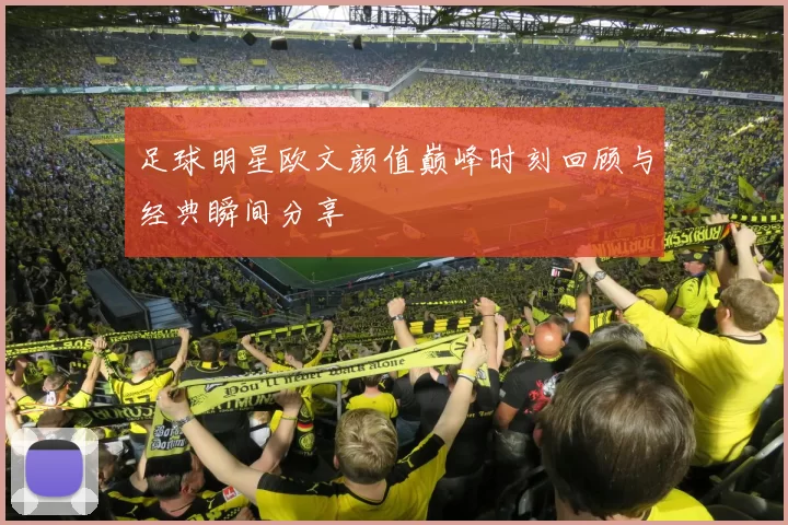 足球明星欧文颜值巅峰时刻回顾与经典瞬间分享
