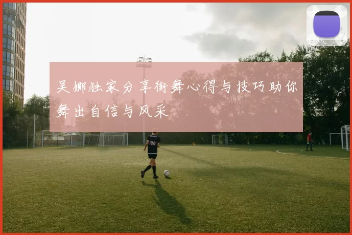 吴娜独家分享街舞心得与技巧助你舞出自信与风采