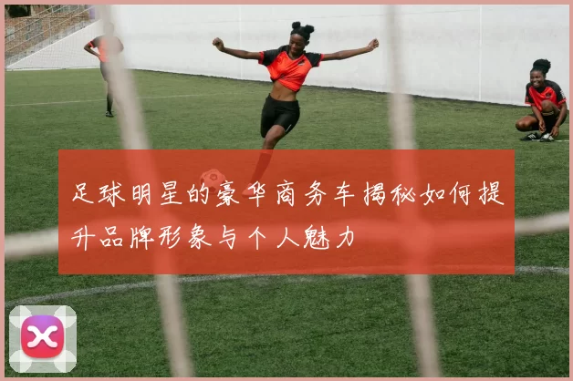 足球明星的豪华商务车揭秘如何提升品牌形象与个人魅力