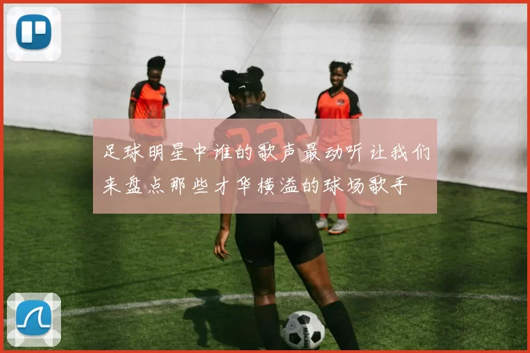 足球明星中谁的歌声最动听让我们来盘点那些才华横溢的球场歌手