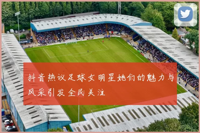 抖音热议足球女明星她们的魅力与风采引发全民关注