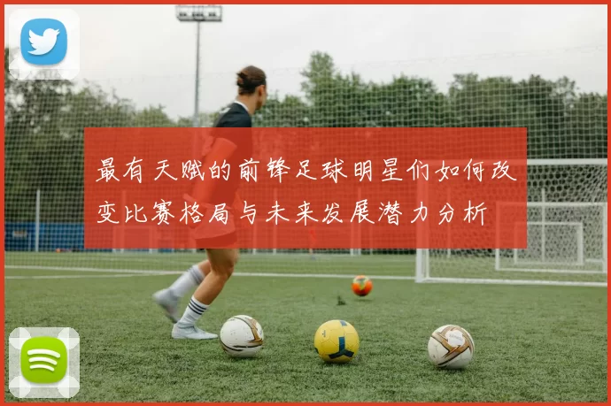 最有天赋的前锋足球明星们如何改变比赛格局与未来发展潜力分析