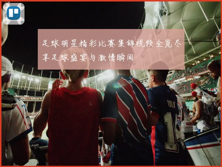 足球明星精彩比赛集锦视频全览尽享足球盛宴与激情瞬间