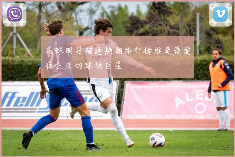 足球明星蹦迪热潮排行榜谁是最爱夜生活的球场巨星