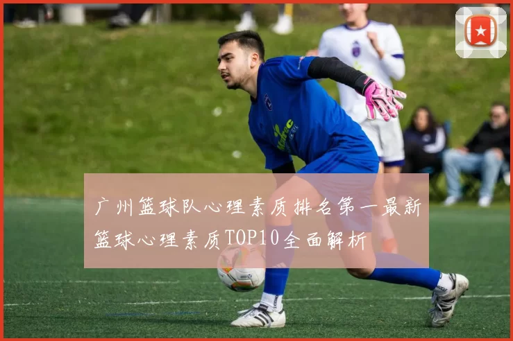 广州篮球队心理素质排名第一最新篮球心理素质TOP10全面解析