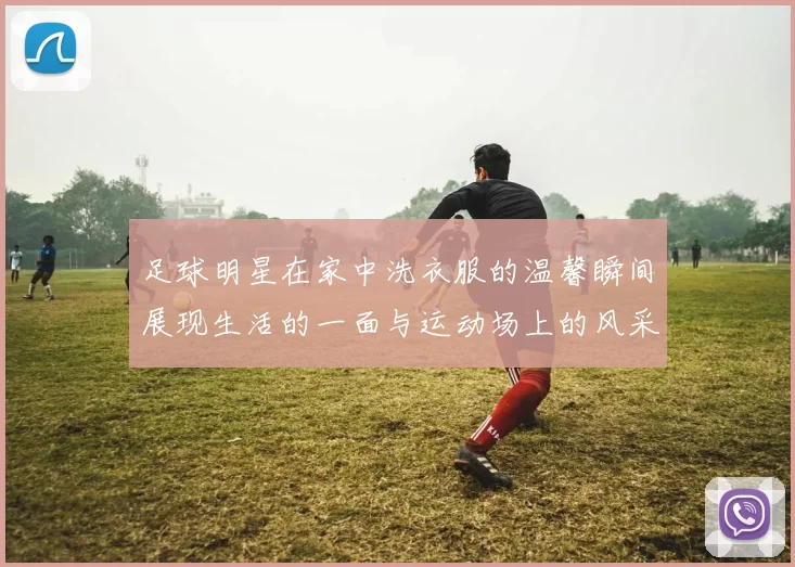 足球明星在家中洗衣服的温馨瞬间展现生活的一面与运动场上的风采对比