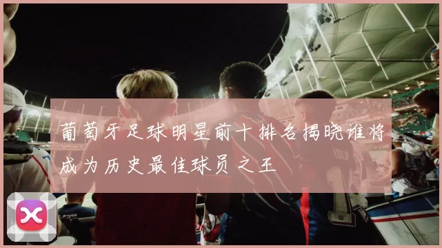 葡萄牙足球明星前十排名揭晓谁将成为历史最佳球员之王