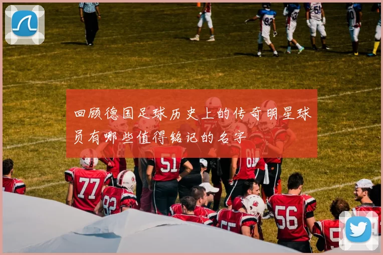 回顾德国足球历史上的传奇明星球员有哪些值得铭记的名字