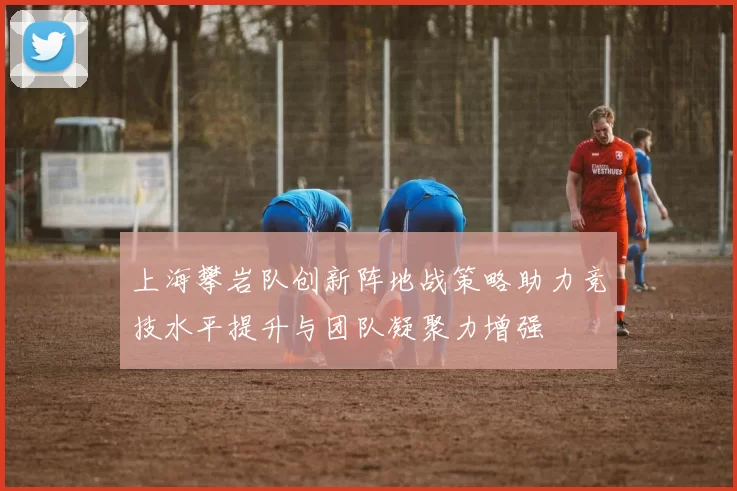 上海攀岩队创新阵地战策略助力竞技水平提升与团队凝聚力增强