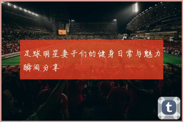 足球明星妻子们的健身日常与魅力瞬间分享