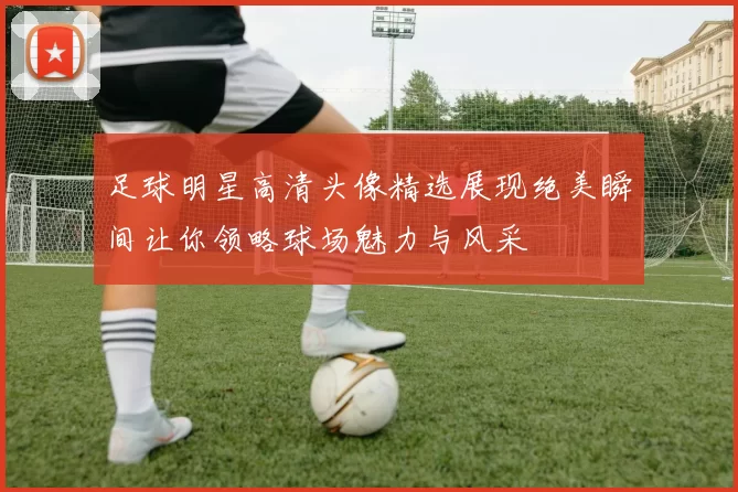 足球明星高清头像精选展现绝美瞬间让你领略球场魅力与风采