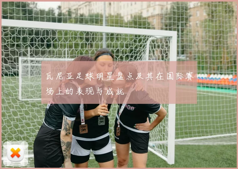 瓦尼亚足球明星盘点及其在国际赛场上的表现与成就