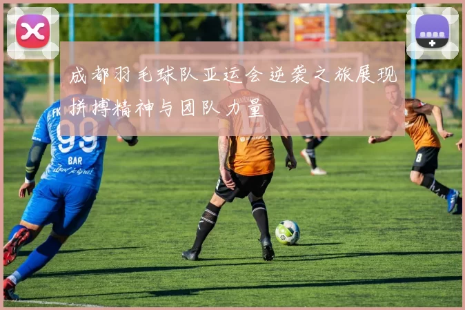 成都羽毛球队亚运会逆袭之旅展现拼搏精神与团队力量