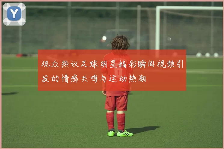 观众热议足球明星精彩瞬间视频引发的情感共鸣与运动热潮