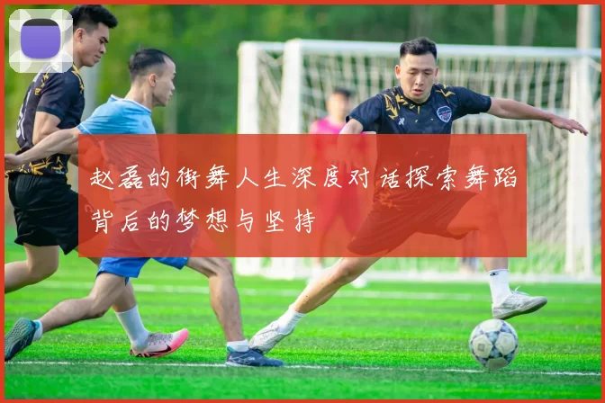赵磊的街舞人生深度对话探索舞蹈背后的梦想与坚持