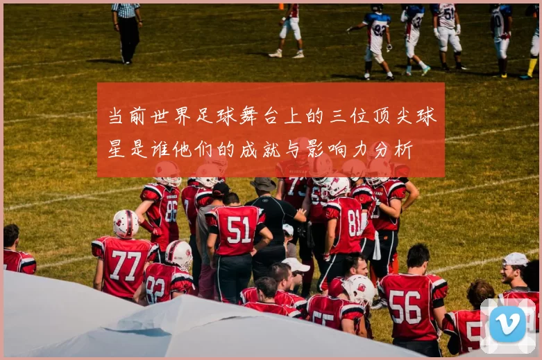 当前世界足球舞台上的三位顶尖球星是谁他们的成就与影响力分析