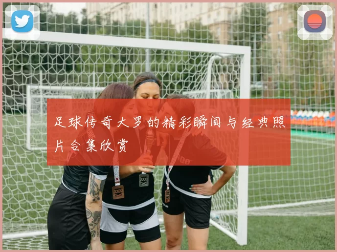 足球传奇大罗的精彩瞬间与经典照片合集欣赏
