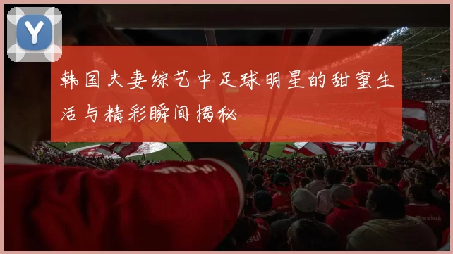 韩国夫妻综艺中足球明星的甜蜜生活与精彩瞬间揭秘