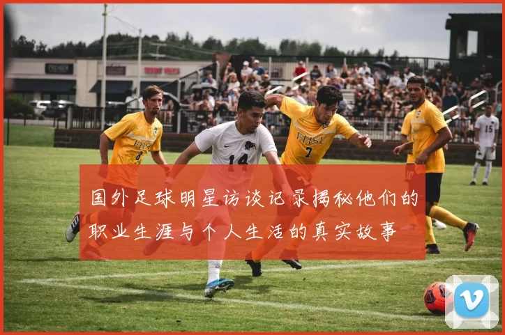 国外足球明星访谈记录揭秘他们的职业生涯与个人生活的真实故事