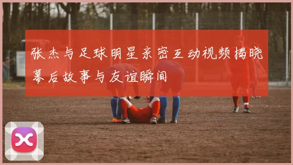 张杰与足球明星亲密互动视频揭晓幕后故事与友谊瞬间