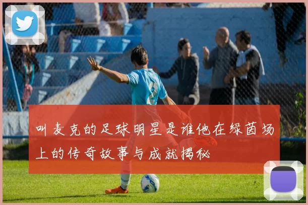 叫麦克的足球明星是谁他在绿茵场上的传奇故事与成就揭秘