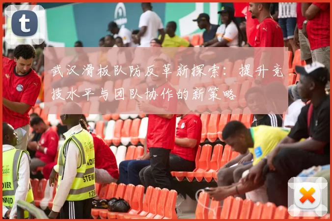 武汉滑板队防反革新探索：提升竞技水平与团队协作的新策略