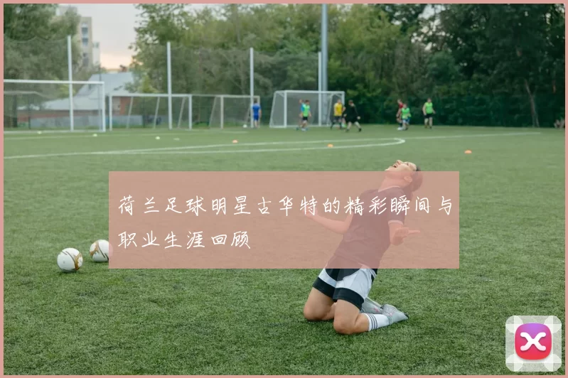 荷兰足球明星古华特的精彩瞬间与职业生涯回顾
