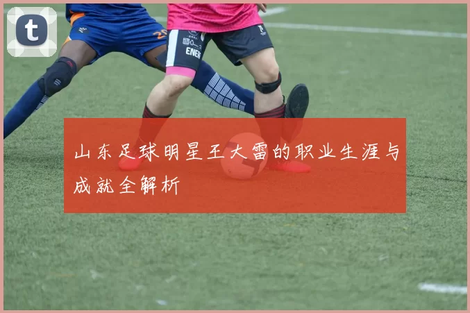 山东足球明星王大雷的职业生涯与成就全解析