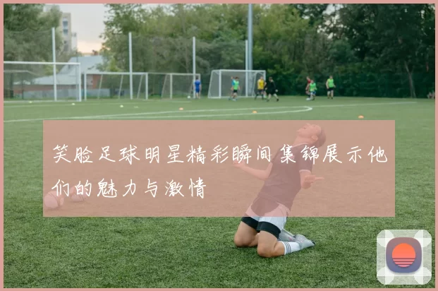 笑脸足球明星精彩瞬间集锦展示他们的魅力与激情