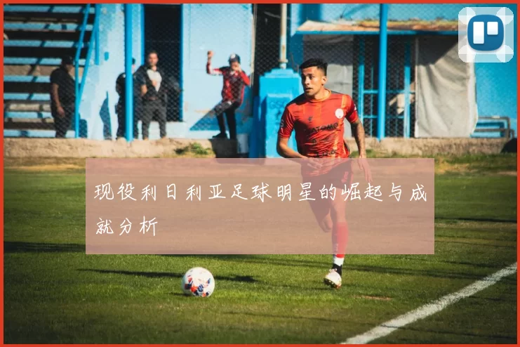 现役利日利亚足球明星的崛起与成就分析