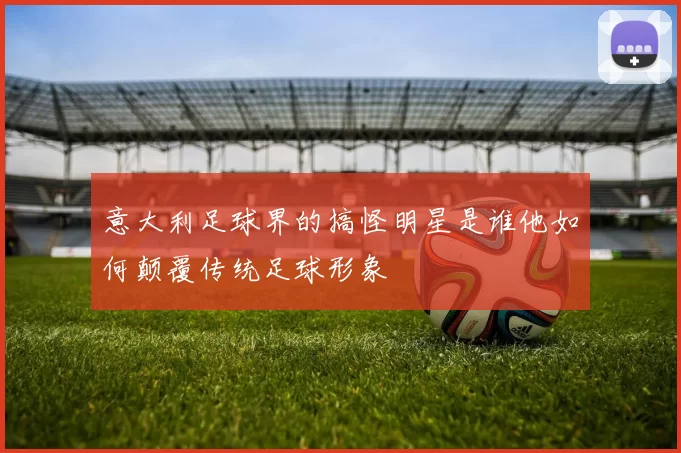意大利足球界的搞怪明星是谁他如何颠覆传统足球形象