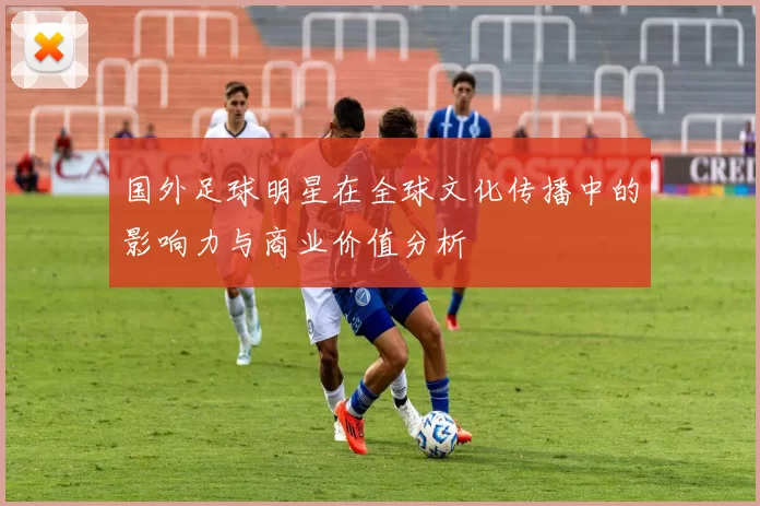 国外足球明星在全球文化传播中的影响力与商业价值分析