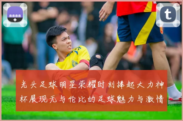 光头足球明星荣耀时刻捧起大力神杯展现无与伦比的足球魅力与激情