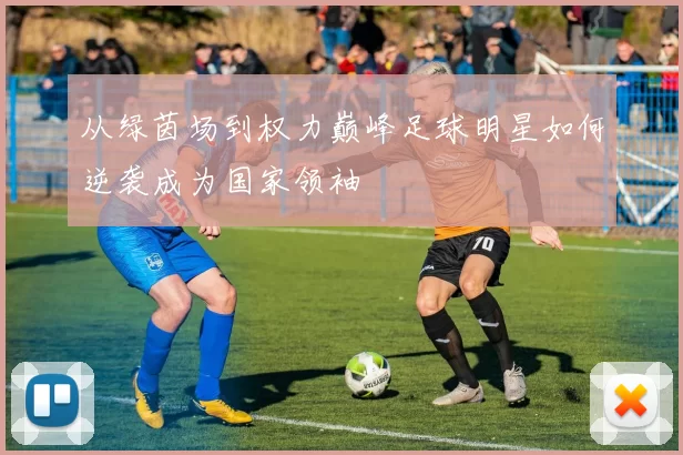 从绿茵场到权力巅峰足球明星如何逆袭成为国家领袖