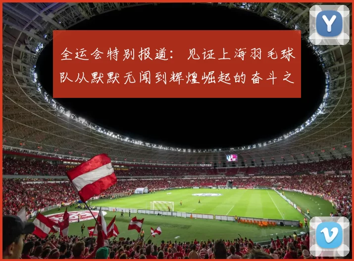 全运会特别报道：见证上海羽毛球队从默默无闻到辉煌崛起的奋斗之路