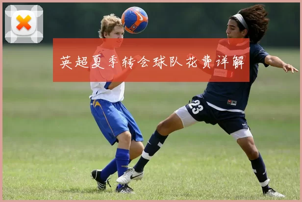 英超夏季转会球队花费详解