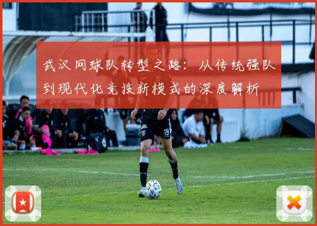 武汉网球队转型之路：从传统强队到现代化竞技新模式的深度解析