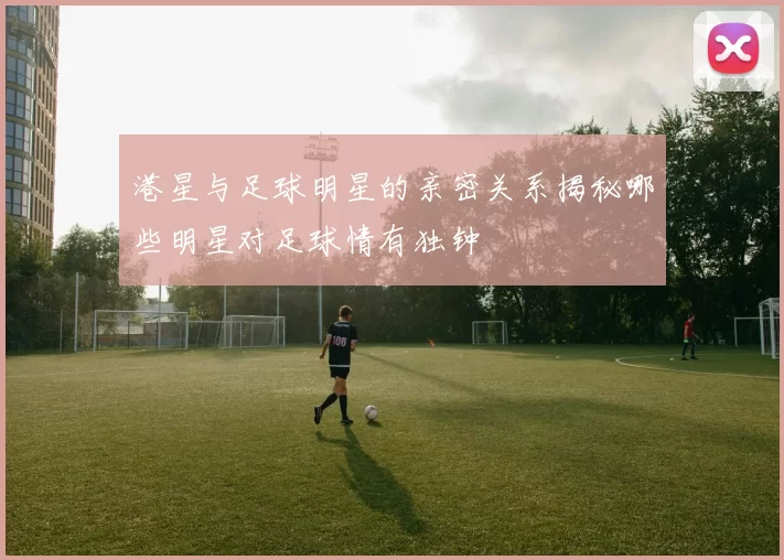 港星与足球明星的亲密关系揭秘哪些明星对足球情有独钟