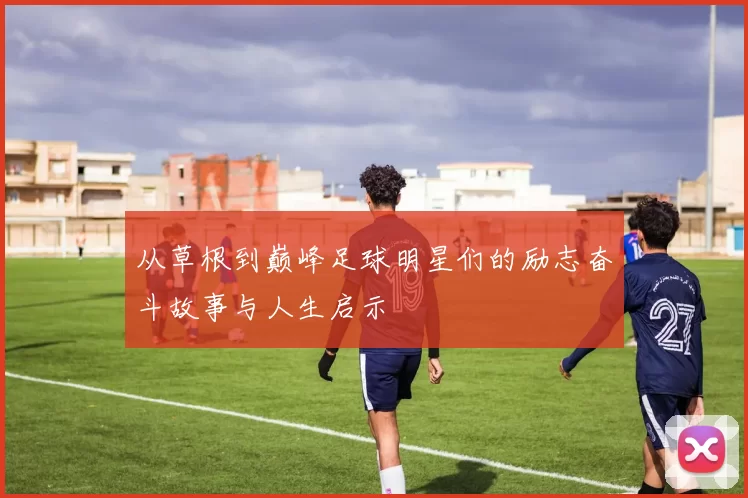 从草根到巅峰足球明星们的励志奋斗故事与人生启示