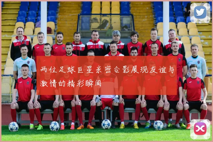 两位足球巨星亲密合影展现友谊与激情的精彩瞬间