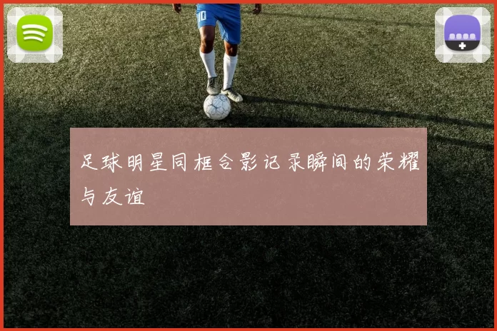 足球明星同框合影记录瞬间的荣耀与友谊