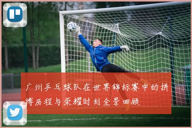 广州乒乓球队在世界锦标赛中的拼搏历程与荣耀时刻全景回顾