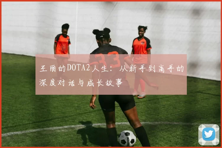 王丽的DOTA2人生：从新手到高手的深度对话与成长故事