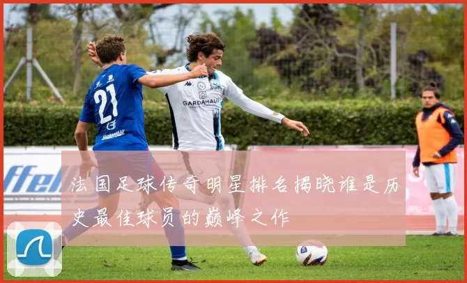 法国足球传奇明星排名揭晓谁是历史最佳球员的巅峰之作
