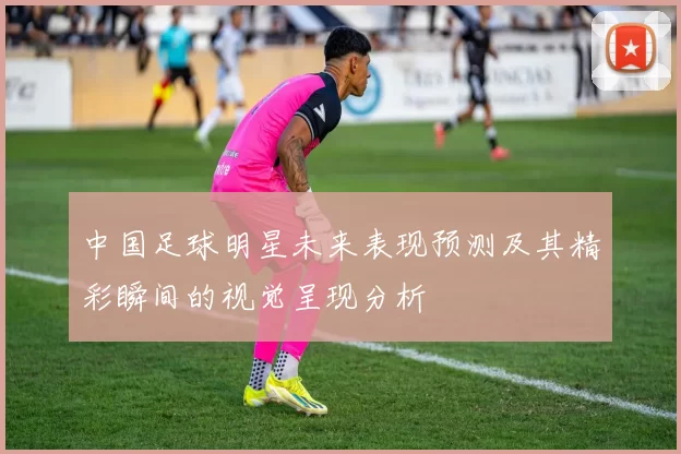 中国足球明星未来表现预测及其精彩瞬间的视觉呈现分析
