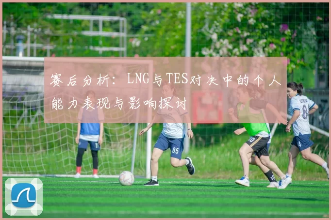 赛后分析：LNG与TES对决中的个人能力表现与影响探讨