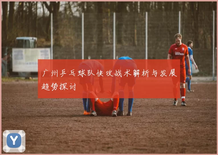 广州乒乓球队快攻战术解析与发展趋势探讨