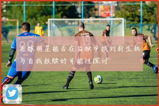 足球明星能否在监狱中找到新生机与自我救赎的可能性探讨